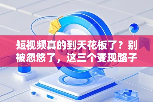 短视频真的到天花板了？别被忽悠了，这三个变现路子现在还闷声发财