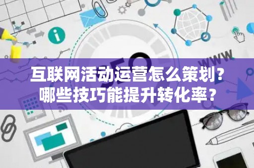 互联网活动运营怎么策划？哪些技巧能提升转化率？