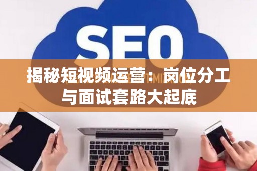 揭秘短视频运营：岗位分工与面试套路大起底