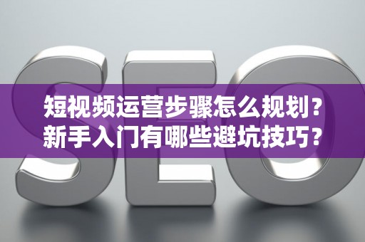 短视频运营步骤怎么规划？新手入门有哪些避坑技巧？