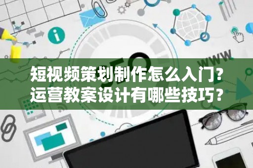 短视频策划制作怎么入门？运营教案设计有哪些技巧？