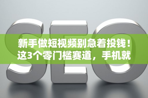 新手做短视频别急着投钱！这3个零门槛赛道，手机就能开始变现