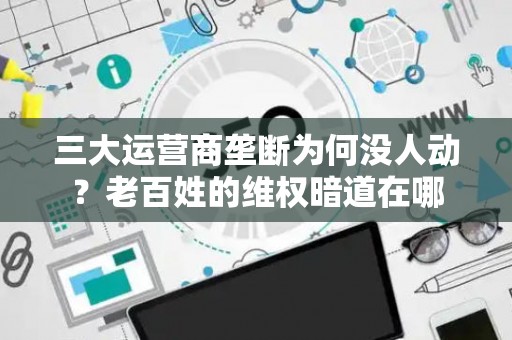 三大运营商垄断为何没人动?老百姓的维权暗道在哪 三大运营商垄断为何没人动?老百姓的维权暗道在哪