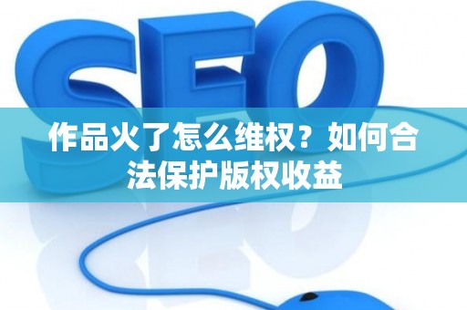 作品火了怎么维权？如何合法保护版权收益