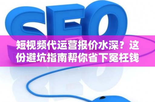短视频代运营报价水深？这份避坑指南帮你省下冤枉钱