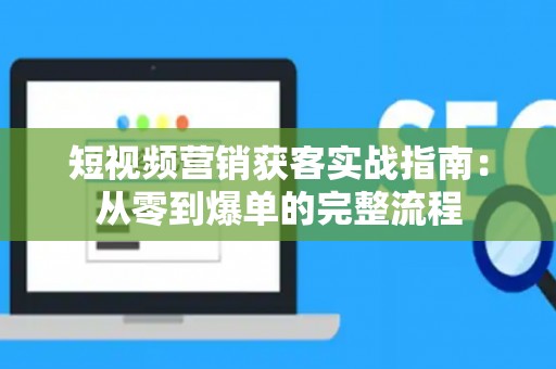 短视频营销获客实战指南：从零到爆单的完整流程