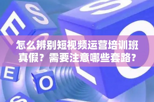 怎么辨别短视频运营培训班真假？需要注意哪些套路？