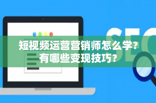 短视频运营营销师怎么学？有哪些变现技巧？