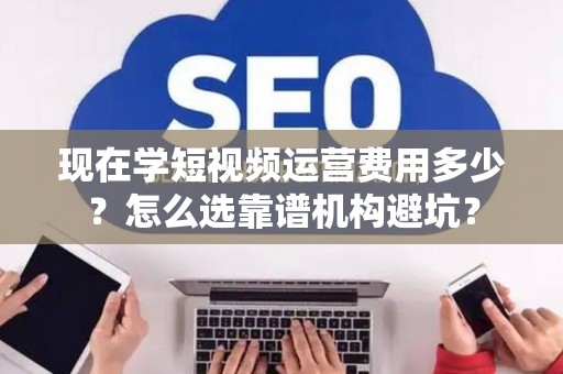 现在学短视频运营费用多少？怎么选靠谱机构避坑？