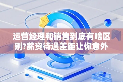 运营经理和销售到底有啥区别?薪资待遇差距让你意外