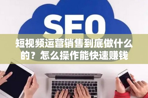 短视频运营销售到底做什么的？怎么操作能快速赚钱