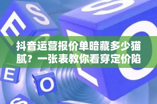 抖音运营报价单暗藏多少猫腻？一张表教你看穿定价陷阱