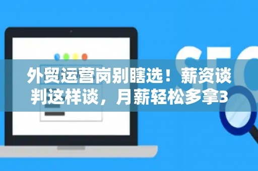 外贸运营岗别瞎选！薪资谈判这样谈，月薪轻松多拿3000