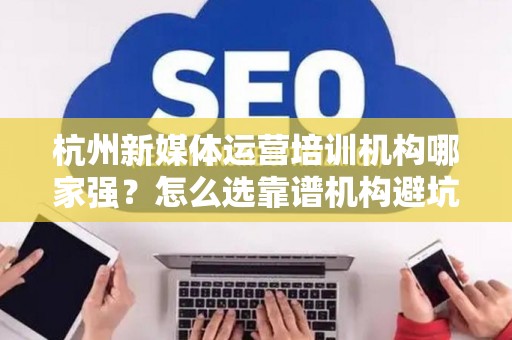 杭州新媒体运营培训机构哪家强？怎么选靠谱机构避坑？