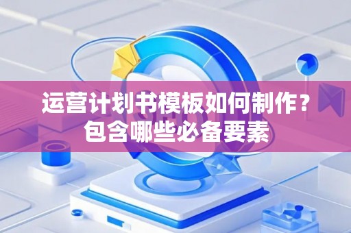 运营计划书模板如何制作？包含哪些必备要素