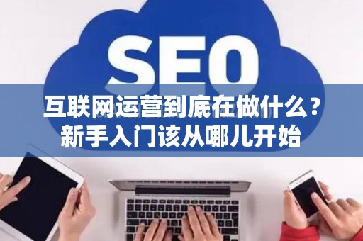 互联网运营到底在做什么？新手入门该从哪儿开始