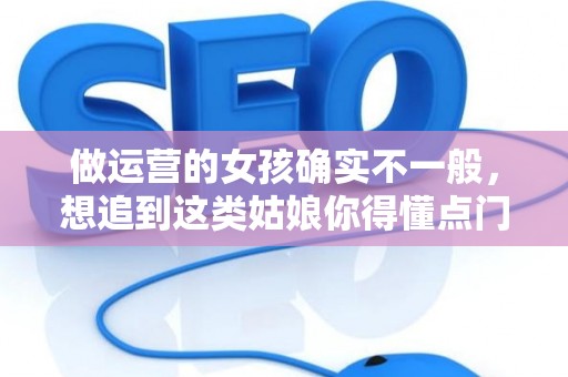 做运营的女孩确实不一般，想追到这类姑娘你得懂点门道