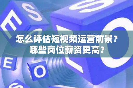 怎么评估短视频运营前景？哪些岗位薪资更高？