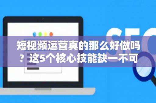 短视频运营真的那么好做吗？这5个核心技能缺一不可