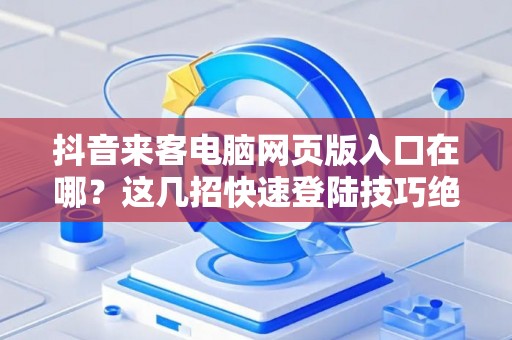 抖音来客电脑网页版入口在哪？这几招快速登陆技巧绝了