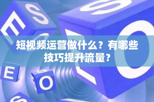 短视频运营做什么？有哪些技巧提升流量？