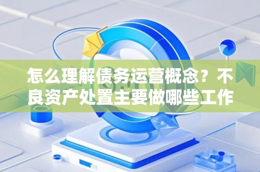 怎么理解债务运营概念？不良资产处置主要做哪些工作？