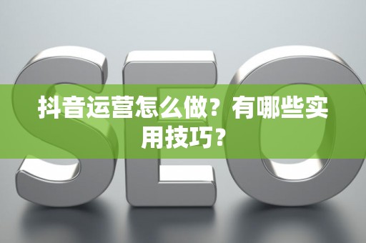 抖音运营怎么做?有哪些实用技巧? 抖音运营怎么做?有哪些实用技巧?