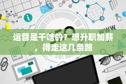 运营是干啥的？想升职加薪，得走这几条路