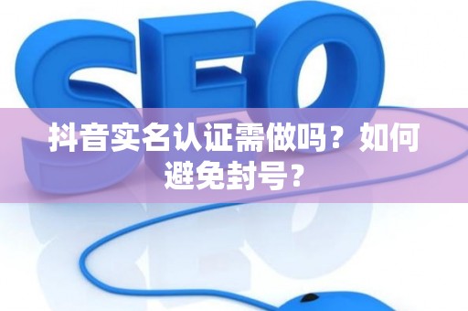 抖音实名认证需做吗？如何避免封号？
