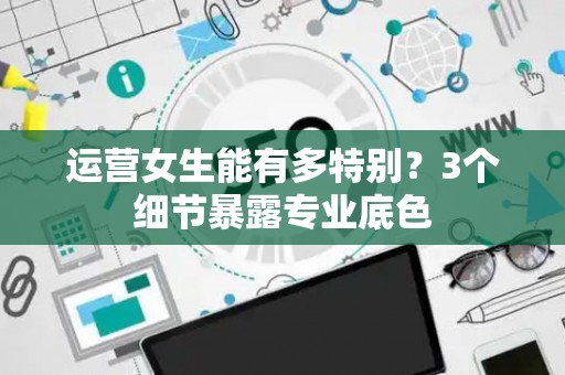 运营女生能有多特别？3个细节暴露专业底色