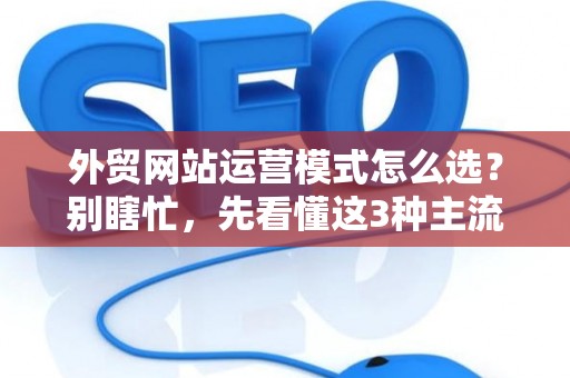 外贸网站运营模式怎么选？别瞎忙，先看懂这3种主流玩法
