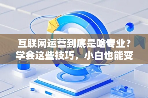 互联网运营到底是啥专业？学会这些技巧，小白也能变大神