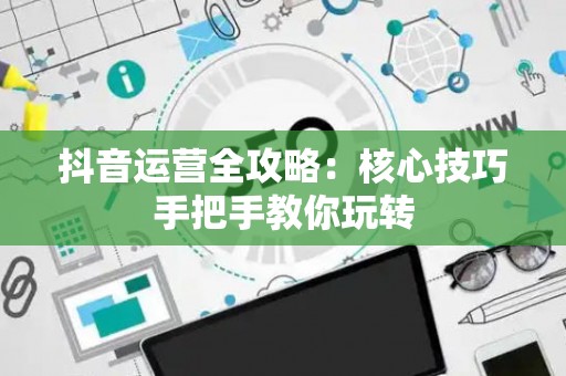 抖音运营全攻略：核心技巧手把手教你玩转