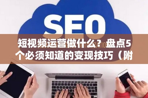 短视频运营做什么？盘点5个必须知道的变现技巧（附避债指南）