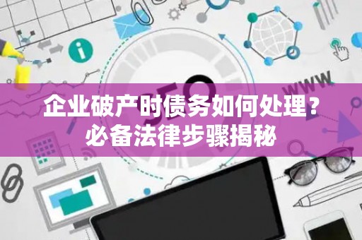 企业破产时债务如何处理？必备法律步骤揭秘