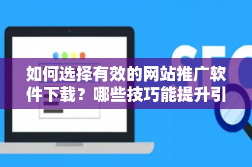 如何选择有效的网站推广软件下载？哪些技巧能提升引流效果？