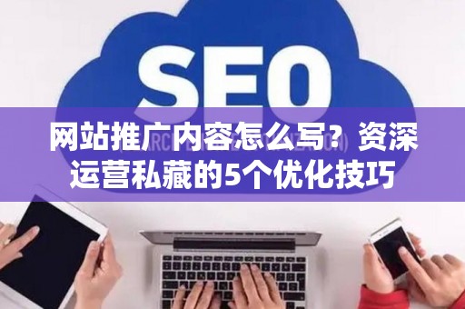 网站推广内容怎么写？资深运营私藏的5个优化技巧