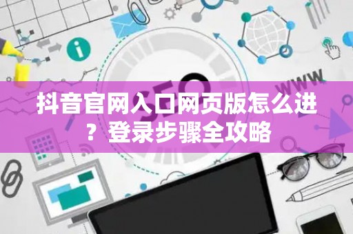 抖音官网入口网页版怎么进？登录步骤全攻略