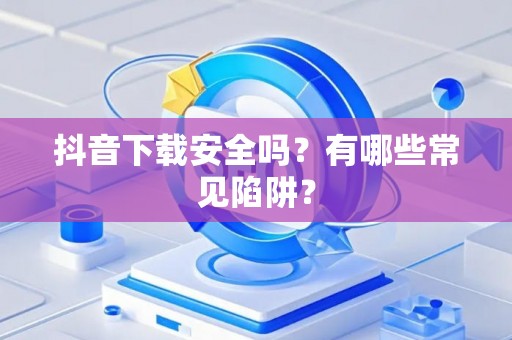 抖音下载安全吗？有哪些常见陷阱？