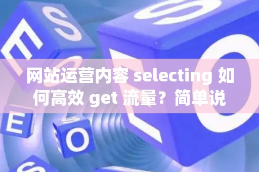 网站运营内容 selecting 如何高效 get 流量？简单说透核心方法