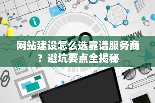 网站建设怎么选靠谱服务商？避坑要点全揭秘