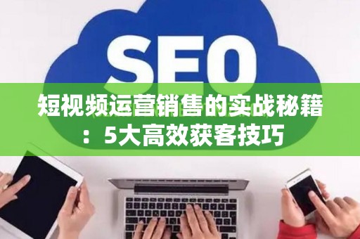 短视频运营销售的实战秘籍：5大高效获客技巧