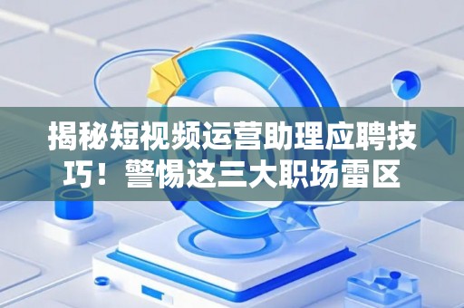 揭秘短视频运营助理应聘技巧！警惕这三大职场雷区