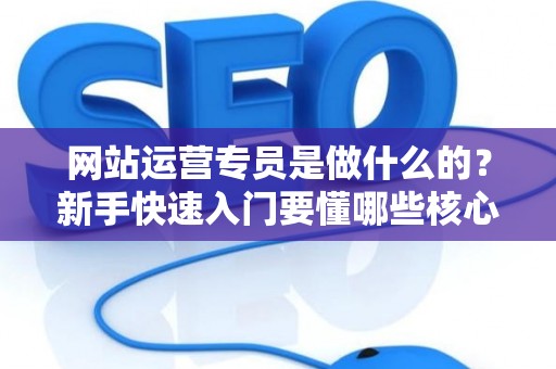 网站运营专员是做什么的？新手快速入门要懂哪些核心？