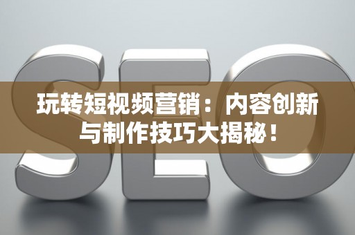 玩转短视频营销：内容创新与制作技巧大揭秘！