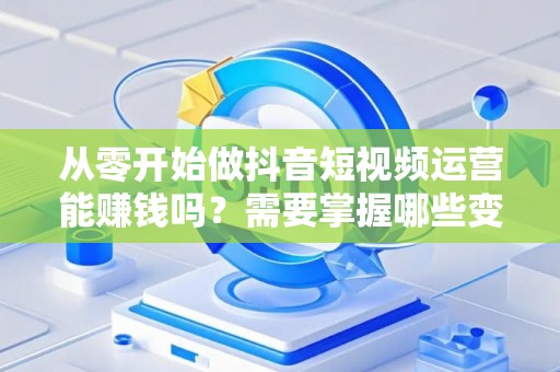 从零开始做抖音短视频运营能赚钱吗？需要掌握哪些变现技巧？