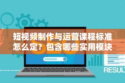 短视频制作与运营课程标准怎么定？包含哪些实用模块？
