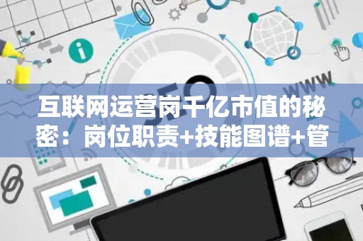 互联网运营岗千亿市值的秘密：岗位职责+技能图谱+管理心法全公开