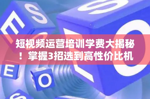 短视频运营培训学费大揭秘！掌握3招选到高性价比机构