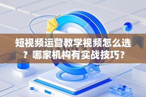 短视频运营教学视频怎么选？哪家机构有实战技巧？